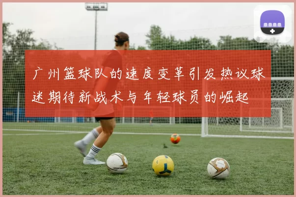 广州篮球队的速度变革引发热议球迷期待新战术与年轻球员的崛起