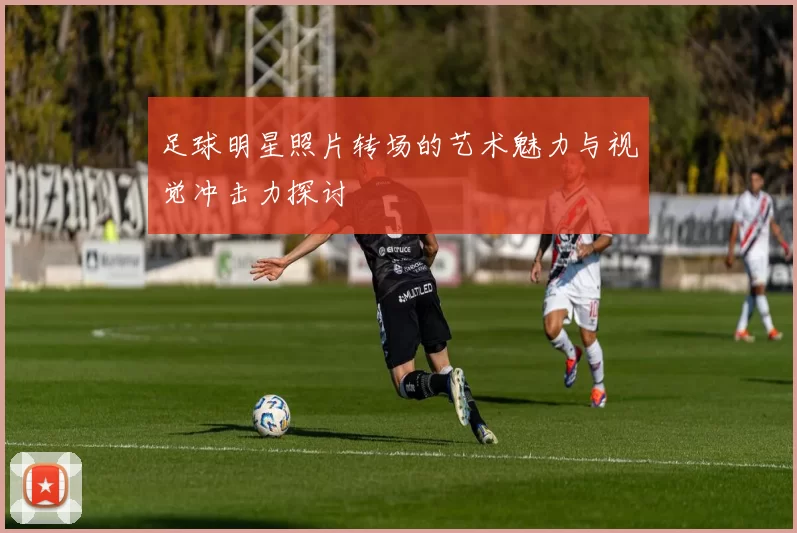 足球明星照片转场的艺术魅力与视觉冲击力探讨