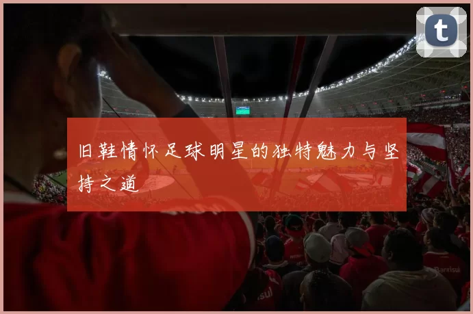 旧鞋情怀足球明星的独特魅力与坚持之道