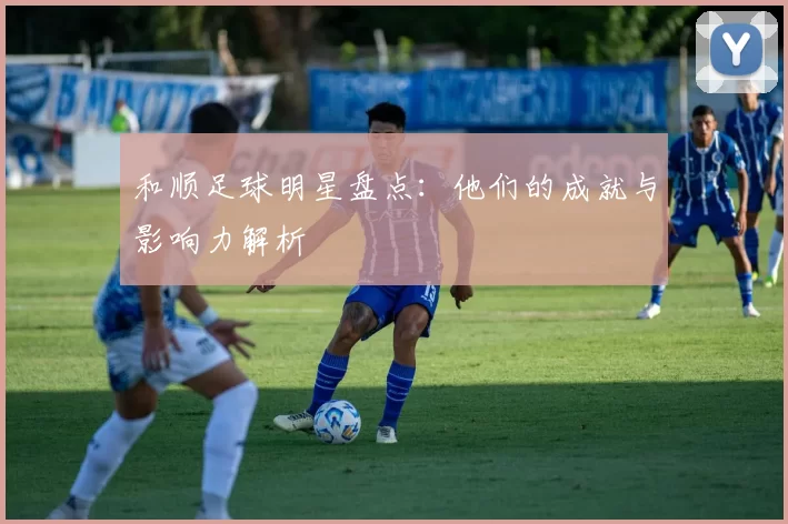 和顺足球明星盘点：他们的成就与影响力解析