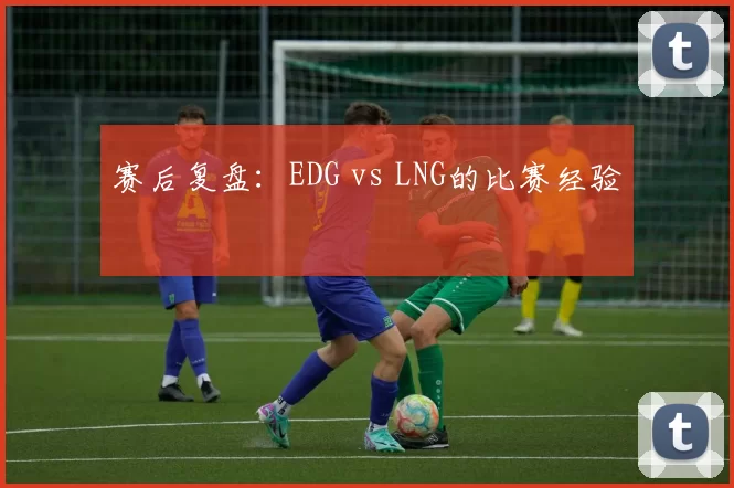赛后复盘：EDG vs LNG的比赛经验