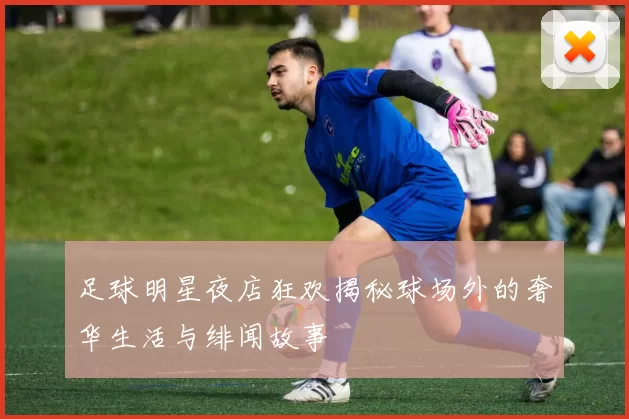 足球明星夜店狂欢揭秘球场外的奢华生活与绯闻故事